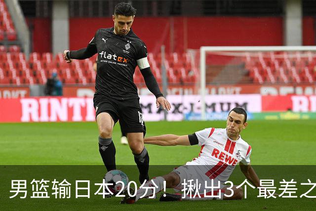 男篮输日本20分！揪出3个最差之人，坑惨了球队